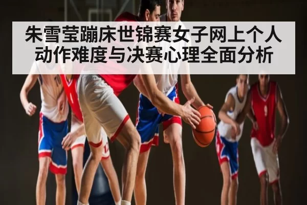 朱雪莹蹦床世锦赛女子网上个人动作难度与决赛心理全面分析