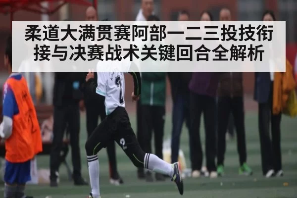 柔道大满贯赛阿部一二三投技衔接与决赛战术关键回合全解析